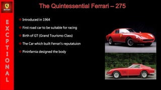 ? Introduced in 1964
? First road car to be suitable for racing
? Birth of GT (Grand Tourismo Class)
? The Car which built Ferraris reputatuion
? Pininfarnia designed the body
 