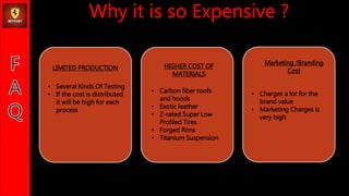 LIMITED PRODUCTION
? Several Kinds Of Testing
? If the cost is distributed
it will be high for each
process
HIGHER COST OF
MATERIALS
? Carbon fiber roofs
and hoods
? Exotic leather
? Z-rated Super Low
Profiled Tires
? Forged Rims
? Titanium Suspension
Marketing /Branding
Cost
? Charges a lot for the
brand value
? Marketing Charges is
very high
 
