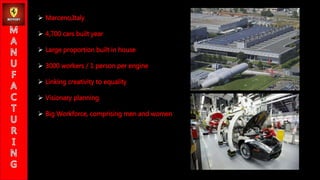 ? Marceno,Italy
? 4,700 cars built year
? Large proportion built in house
? 3000 workers / 1 person per engine
? Linking creativity to equality
? Visionary planning
? Big Workforce, comprising men and women
 