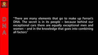 There are many elements that go to make up Ferraris
DNA. The secret is in its people C because behind our
exceptional cars there are equally exceptional men and
women C and in the knowledge that goes into combining
all factors
 