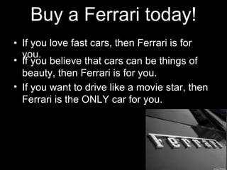 Buy a Ferrari today! If you love fast cars, then Ferrari is for you. If you believe that cars can be things of beauty, then Ferrari is for you. If you want to drive like a movie star, then Ferrari is the ONLY car for you.