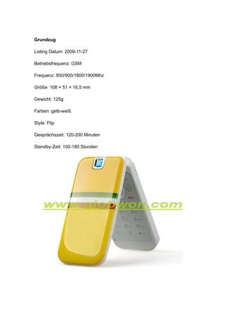 Grundzug

Listing Datum: 2009-11-27

Betriebsfrequenz: GSM

Frequenz: 850/900/1800/1900Mhz

Größe: 108 × 51 × 16,5 mm

Gewicht: 125g

Farben: gelb-weiß

Style: Flip

Gesprächszeit: 120-200 Minuten

Standby-Zeit: 100-180 Stunden
 