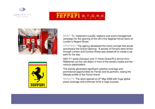 BRIEF: To implement a public relations and event management
campaign for the opening of the UK’s first flagship Ferrari store on
London’s Regent Street.
STRATEGY: The agency developed the event concept that would
accompany the Grand Opening. A parade of Ferraris were driven
through London and Conduit Street was closed off to create a car
park for the day.
2007 F1 world champion and 17-times Grand Prix winner Kimi
Räikkönen cut the red ribbon in front of the world’s media and the
various stakeholders.
The activity generated significant, positive coverage and
promotional opportunities for Ferrari and its partners, raising the
lifestyle profile of the Ferrari brand.
RESULTS: The store opened on 6th May 2009 with huge global
press coverage and continues to be a huge success.
 