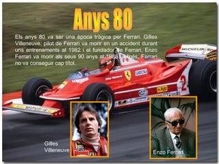 Els anys 80 va ser una època tràgica per Ferrari. Gilles 
Villeneuve, pilot de Ferrari va morir en un accident durant 
uns entrenaments al 1982 i el fundador de Ferrari, Enzo 
Ferrari va morir als seus 90 anys al 1988. A més, Ferrari 
no va conseguir cap títol. 
Gilles 
Villeneuve Enzo Ferrari 
 