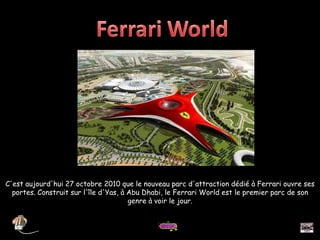 C'est aujourd'hui 27 octobre 2010 que le nouveau parc d'attraction dédié à Ferrari ouvre ses portes. Construit sur l'île d'Yas, à Abu Dhabi, le Ferrari World est le premier parc de son genre à voir le jour. 