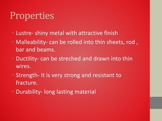 Properties
• Lustre- shiny metal with attractive finish
• Malleability- can be rolled into thin sheets, rod ,
bar and beams.
• Ductility- can be streched and drawn into thin
wires.
• Strength- It is very strong and resistant to
fracture.
• Durability- long lasting material
 