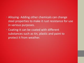 • Alloying- Adding other chemicals can change
steel properties to make it rust resistance for use
in various purposes.
• Coating-it can be coated with different
substances such as tin, plastic and paint to
protect it from weather.
 