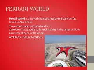 FERRARI WORLD
• Ferrari World is a Ferrari themed amusement park on Yas
Island in Abu Dhabi.
• The central park is situated under a
200,000 m2(2,152,782 sq ft) roof making it the largest indoor
amusement park in the world.
• Architects- Benoy Architects.
 