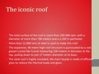 The iconic roof
• The total surface of the roof is more than 200.000 sqm, with a
diameter of more than 700 meters and a 2.200 m perimeter.
• More than 12,000 tons of steel is used to make this roof.
• The expansive, 48 meter high roof structure is punctuated by a vast
glazed crystal-like funnel measuring 100 meters in diameter at the
top, pulling down to just 17 meters diameter at its base.
• The steel roof is highly insulated, the main façade is made of efficient
glass to reduce the thermal loads and glare.
 
