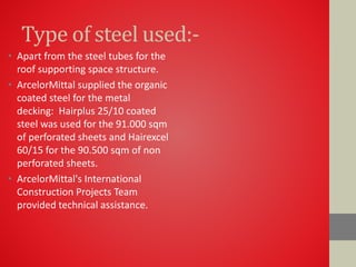 Type of steel used:-
• Apart from the steel tubes for the
roof supporting space structure.
• ArcelorMittal supplied the organic
coated steel for the metal
decking: Hairplus 25/10 coated
steel was used for the 91.000 sqm
of perforated sheets and Hairexcel
60/15 for the 90.500 sqm of non
perforated sheets.
• ArcelorMittal's International
Construction Projects Team
provided technical assistance.
 