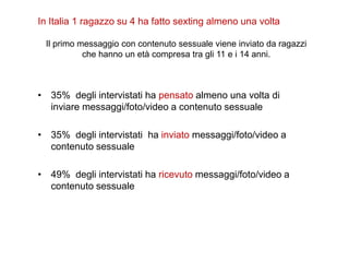In Italia 1 ragazzo su 4 ha fatto sexting almeno una volta 
Il primo messaggio con contenuto sessuale viene inviato da ragazzi 
che hanno un età compresa tra gli 11 e i 14 anni. 
• 35% degli intervistati ha pensato almeno una volta di 
inviare messaggi/foto/video a contenuto sessuale 
• 35% degli intervistati ha inviato messaggi/foto/video a 
contenuto sessuale 
• 49% degli intervistati ha ricevuto messaggi/foto/video a 
contenuto sessuale 
 