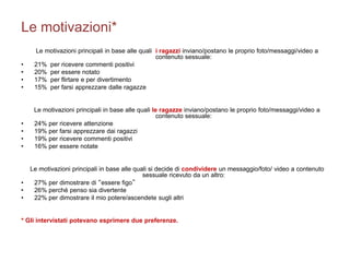 Le motivazioni* 
Le motivazioni principali in base alle quali i ragazzi inviano/postano le proprio foto/messaggi/video a 
contenuto sessuale: 
• 21% per ricevere commenti positivi 
• 20% per essere notato 
• 17% per flirtare e per divertimento 
• 15% per farsi apprezzare dalle ragazze 
Le motivazioni principali in base alle quali le ragazze inviano/postano le proprio foto/messaggi/video a 
contenuto sessuale: 
• 24% per ricevere attenzione 
• 19% per farsi apprezzare dai ragazzi 
• 19% per ricevere commenti positivi 
• 16% per essere notate 
Le motivazioni principali in base alle quali si decide di condividere un messaggio/foto/ video a contenuto 
sessuale ricevuto da un altro: 
• 27% per dimostrare di “essere figo” 
• 26% perchè penso sia divertente 
• 22% per dimostrare il mio potere/ascendete sugli altri 
* Gli intervistati potevano esprimere due preferenze. 
 