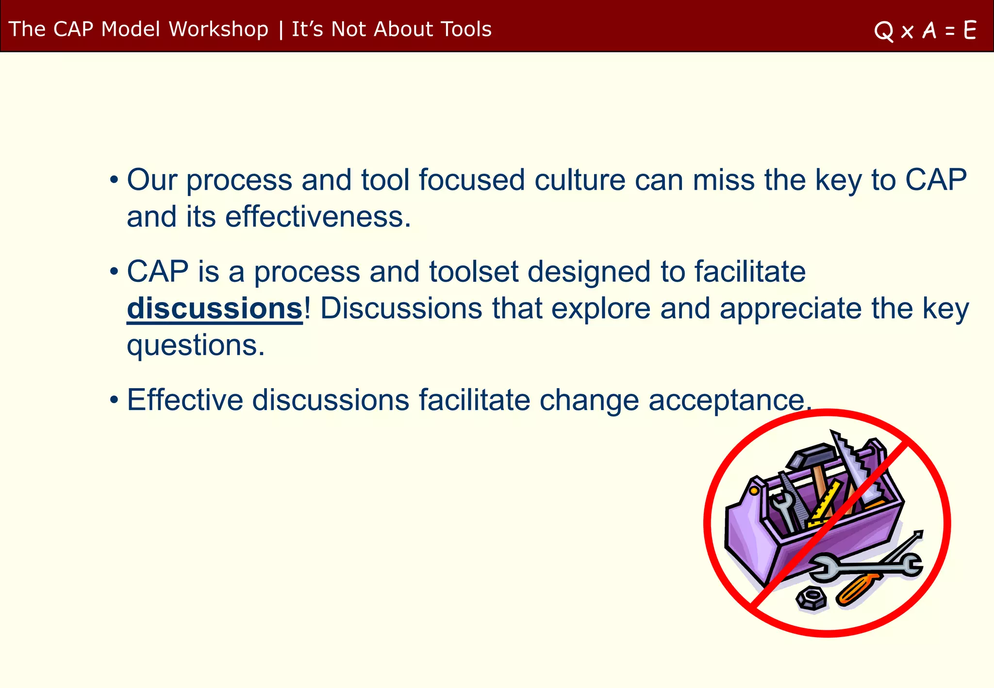 The CAP Model Workshop | It‟s Not About Tools                    QxA=E




         • Our process and tool focused culture can miss the key to CAP
           and its effectiveness.
         • CAP is a process and toolset designed to facilitate
           discussions! Discussions that explore and appreciate the key
           questions.
         • Effective discussions facilitate change acceptance.
 