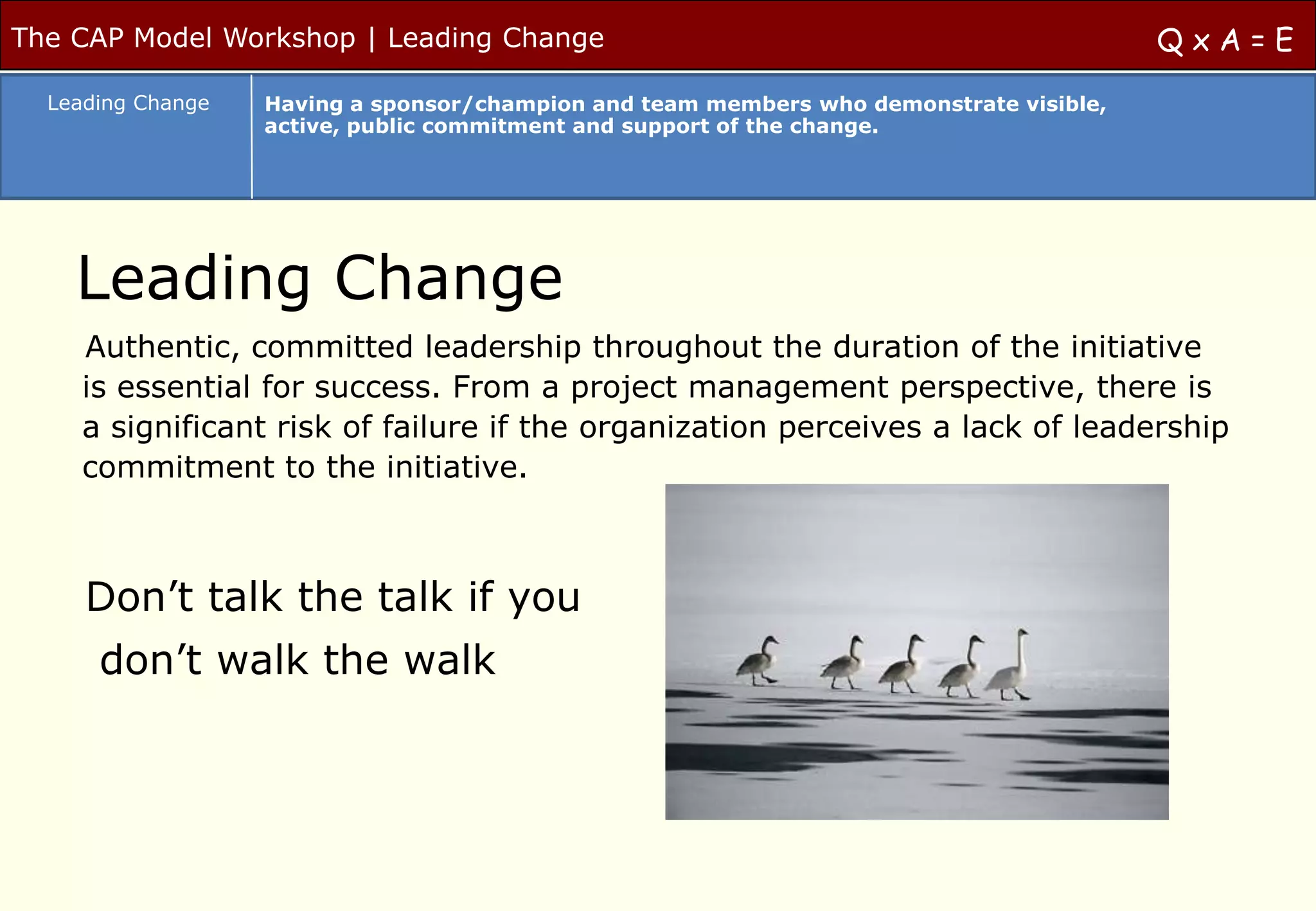 The CAP Model Workshop | Leading Change                                                  QxA=E
  Leading Change   Having a sponsor/champion and team members who demonstrate visible,
                   active, public commitment and support of the change.




    Leading Change
     Authentic, committed leadership throughout the duration of the initiative
     is essential for success. From a project management perspective, there is
     a significant risk of failure if the organization perceives a lack of leadership
     commitment to the initiative.



     Don‟t talk the talk if you
      don‟t walk the walk
 