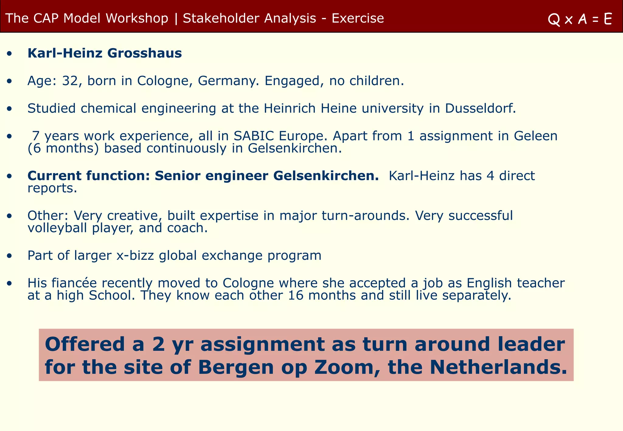 The CAP Model Workshop | Stakeholder Analysis - Exercise                           QxA=E

•   Karl-Heinz Grosshaus

•   Age: 32, born in Cologne, Germany. Engaged, no children.

•   Studied chemical engineering at the Heinrich Heine university in Dusseldorf.

•    7 years work experience, all in SABIC Europe. Apart from 1 assignment in Geleen
    (6 months) based continuously in Gelsenkirchen.

•   Current function: Senior engineer Gelsenkirchen. Karl-Heinz has 4 direct
    reports.

•   Other: Very creative, built expertise in major turn-arounds. Very successful
    volleyball player, and coach.

•   Part of larger x-bizz global exchange program

•   His fiancée recently moved to Cologne where she accepted a job as English teacher
    at a high School. They know each other 16 months and still live separately.



      Offered a 2 yr assignment as turn around leader
      for the site of Bergen op Zoom, the Netherlands.
 