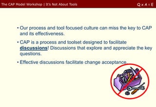 The CAP Model Workshop | It‟s Not About Tools                    QxA=E




         • Our process and tool focused culture can miss the key to CAP
           and its effectiveness.
         • CAP is a process and toolset designed to facilitate
           discussions! Discussions that explore and appreciate the key
           questions.
         • Effective discussions facilitate change acceptance.
 