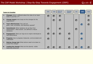 The CAP Model Workshop | Step-By-Step Towards Engagement (GRPI)                                        QxA=E


                                                                            More of   Elevator
                                                                SHA   C&O                        CIA   GRPI   RACI
  Topics to Consider                                                        less of   speech


  1.   Changes: What is different about the roles of our team
       today vs pre-Nov 1st?

  2.   Change impact: How large are the changes for the
       organization?

  3.   Team effectiveness: How well are
       goals, roles, processes, and teamwork agreed?

  4.   Commitment: What resistance do we face from
       stakeholders? What actions are defined to reduce
       resistance

  5.   Engagement: What can mgrs do to inspire individuals to
       max performance

  6.   Progress: How is progress measured, communicated and
       celebrated?

  7.   Making change last: What actions need to be taken to
       sustain the change?

  8.   Leading the change: What are the desired, visible
       leadership behaviors
 