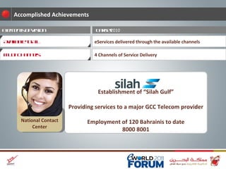 Target  2010 Elements of Vision eServices delivered through the available channels Accomplished Achievements 4 Channels of Service Delivery Establishment of “Silah Gulf” Providing services to a major GCC Telecom provider Employment of 120 Bahrainis to date 8000 8001 Multi Channels Available to All National Contact Center 