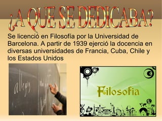 Se licenció en Filosofía por la Universidad de Barcelona. A partir de 1939 ejerció la docencia en diversas universidades de Francia, Cuba, Chile y  los Estados Unidos ¿A QUE SE DEDICABA? 