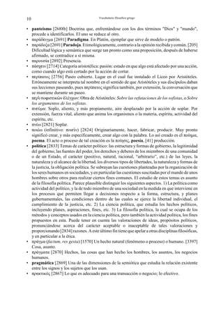 10                                        Vocabulario filosófico griego


• panteísmo [2688b] Doctrina que, enfrentándose con los dos términos "Dios" y "mundo",
  procede a identificarlos. El uno se reduce al otro.
• παράδgιγµα [2691] Paradigma. En Platón, ejemplar que sirve de modelo o patrón.
• παράδοξα [2691] Paradoja. Etimológicamente, contrario a la opinión recibida y común. [205]
  Dificultad lógica y semántica que surge tan pronto como una proposición, después de haberse
  afirmado, se contradice a sí misma.
• παρουσία [2892] Presencia.
• πάσχgιν [2714] Categoría aristotélica: pasión: estado en que algo está afectado por una acción,
  como cuando algo está cortado por la acción de cortar.
• πgρίπατος [2756] Paseo cubierto. Lugar en el cual fue instalado el Liceo por Aristóteles.
  Erróneamente se interpreta tal nombre en el sentido de que Aristóteles y sus discípulos daban
  sus lecciones paseando, pues πgρίπατος significa también, por extensión, la conversación que
  se mantiene durante un paseo.
• πgρÂ σοnιστικäν ¦λέγχων: Obra de Aristóteles: Sobre las refutaciones de los sofistas, o Sobre
  los argumentos de los sofistas.
• πνgØµα: Soplo, aliento, y más propiamente, aire desplazado por la acción de soplar. Por
  extensión, fuerza vital, aliento que anima los organismos o la materia, espíritu, actividad del
  espíritu, etc.
• πνέω [2821] Soplar.
• ποιέω (infinitivo: ποιgÃν) [2824] Originariamente, hacer, fabricar, producir. Muy pronto
  significó crear, y más específicamente, crear algo con la palabra. Lo así creado es el ποίηµα,
  poema. El acto o proceso de tal creación es la ποίησις, poesía, [41] producción.
• política [2833] Temas de carácter político: las estructura y formas de gobierno, la legitimidad
  del gobierno, las fuentes del poder, los derechos y deberes de los miembros de una comunidad
  o de un Estado, el carácter (positivo, natural, racional, “arbitrario”, etc.) de las leyes, la
  naturaleza y el alcance de la libertad, los diversos tipos de libertades, la naturaleza y formas de
  la justicia, la obligación política. Se subrayan las cuestiones planteadas por la organización de
  los seres humanos en sociedades, y en particular las cuestiones suscitadas por el mando de unos
  hombres sobre otros para realizar ciertos fines comunes. El estudio de estos temas es asunto
  de la filosofía política. Parece plausible distinguir los siguientes aspectos. 1) La política como
  actividad del político, y la de todo miembro de una sociedad en la medida en que interviene en
  los procesos que permiten llegar a decisiones respecto a la forma, estructura, y planes
  gubernamentales, las condiciones dentro de las cuales se ejerce la libertad individual, el
  cumplimiento de la justicia, etc. 2) La ciencia política, que estudia los hechos políticos,
  incluyendo planes, aspiraciones, fines, etc. 3) La filosofía política, la cual se ocupa de los
  métodos y conceptos usados en la ciencia política, pero también la actividad política, los fines
  propuestos en esta. Puede tener en cuenta las valoraciones de ideas, propósitos políticos,
  pronunciándose acerca del carácter aceptable o inaceptable de tales valoraciones y
  proporcionando [2834] razones. A este último fin tiene que apelar a otras disciplinas filosóficas,
  y en particular a la ética.
• πράγµα (factum, res gesta) [1570] Un hecho natural (fenómeno o proceso) o humano. [3397]
  Cosa, asunto.
• πράγµατα [2870] Hechos, las cosas que han hecho los hombres, los asuntos, los negocios
  humanos.
• pragmática [2869] Una de las dimensiones de la semiótica que estudia la relación existente
  entre los signos y los sujetos que los usan.
• πρακτικός [2867] Lo que es adecuado para una transacción o negocio; lo efectivo.
 