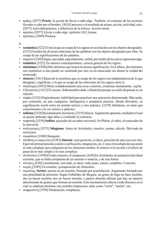 Vocabulario filosófico griego                         11

• πρ÷ξις [2877] Praxis: la acción de llevar a cabo algo. También, el conjunto de las acciones
  llevadas a cabo por el hombre. [41] El proceso y el resultado de actuar; acción, actividad, acto.
  [2877] Actividad práctica, a diferencia de la teórica. Acción moral.
• πράσσω [2877] Llevar a cabo algo. πράττgιν [41] Actuar.
• πρότασις [2889] Premisa.

Σ
• semántica [3222] Ciencia que se ocupa de los signos en su relación con los objetos designados.
  [3215] Estudia las diversas relaciones de las palabras con los objetos designados por ellas. Se
  ocupa de las significaciones de las palabras.
• σηµgÃον [3269] Signo, una señal, especialmente, verbal, por medio de la cual se representa algo.
• semiótica [3222] En autores contemporáneos, ciencia general de los signos.
• sinónimos [3298a] Dos términos que tienen la misma significación. En Leibniz, dos términos
  son sinónimos si uno puede ser sustituido por otro en un enunciado sin alterar la verdad del
  enunciado.
• sintaxis [3301] Rama de la semiótica que se ocupa de los signos con independencia de lo que
  designan y significan, o la que se ocupa de las relaciones de los signos entre sí.
• σκέπτοµαι [1053] Mirar cuidadosamente una cosa o entorno, examinar atentamente, vigilar.
• Ò Σκοτgινός [1612] El oscuro. Sobrenombre dado a Heráclito porque su estilo de pensar es un
  oráculo.
• σοnία [3143] Originalmente, habilidad para practicar una operación determinada. Más tarde,
  por extensión, un arte cualquiera. Inteligencia o prudencia práctica. Desde Herodoto, su
  significación osciló entre un sentido teórico y otro práctico. [1270] Sabiduría, en tanto que
  conocimiento a la vez teórico y práctico.
• sofisma [3338] Razonamiento incorrecto, [3335] falacia. Argumento aparente, mediante el cual
  se quiere defender algo falso y confundir al contrario.
• σοnιστής [3339] Sofista: poseedor de un saber universal. En Platón, el sabio, el conocedor de
  lo universal.
• συλλογισµός [3275] Silogismo. Antes de Aristóteles, reunión, cuenta, cálculo. Derivado de
  συλλέγgιν.
• συµπόσιον [1940] Banquete.
• σύνθgσις (compositio) [3303] Síntesis: com-posición, es decir, posición de una cosa con otra.
  Equivale primariamente a unión o unificación, integración, etc. Como el resultado de una unión
  es más complejo que cualquiera de los elementos unidos, la síntesis es la acción o el efecto de
  pasar de lo más simple a lo más complejo.
• τÎ σύνολον [3399] El todo concreto, el compuesto. [630] En Aristóteles, la sustancia individual
  concreta, que se halla compuesta de un sustrato o materia, y de una forma.
• σύνολος [630] Literalmente, con todo, es decir, todo junto, entero, completo. Concreto.
• σωρός [3349] Un montón; yuxtaposición de elementos.
• σωρgίτης: Sorites: puesto en un montón, formado por acumulación. Argumento formado por
  una pluralidad de premisas. Según Eubúlides de Megara, un grano de trigo no hace montón,
  dos no hacen montón, tres no hacen montón, y parece absurdo afirmar que hay un número
  determinado de granos que forman un montón. Este razonamiento afecta a todo discurso en el
  cual se emplean términos con sentidos imprecisos, tales como "corto", "ancho", etc.
• σωnροσύνη [3704] Moderación, templanza.
 