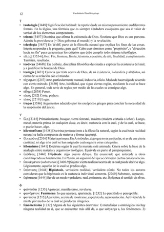 12                                       Vocabulario filosófico griego


T
• tautología [3448] Significación habitual: la repetición de un mismo pensamiento en diferentes
  formas. En la lógica, una fórmula que es siempre verdadera cualquiera que sea el valor de
  verdad de los elementos componentes.
• teísmo [3457] Doctrina que afirma la existencia de Dios. Sostiene que Dios es una persona.
  Admite la providencia (= Dios gobierna el mundo) y la revelación.
• teleología [3457] En Wolff, parte de la filosofía natural que explica los fines de las cosas.
  Intenta responder a la pregunta ¿para qué? Cabe usar términos como "propósito", y "dirección
  hacia un fin" para caracterizar los criterios que debe cumplir todo sistema teleológico.
• τέλος [1355-6] finis. Fin, frontera, límite, término, cesación; de ahí, finalidad, cumplimiento.
  También, resultado.
• teodicea [3468b] En Leibniz, disciplina filosófica destinada a explicar la existencia del mal,
  y a justificar la bondad de Dios.
• teología [3471] Ciencia que trata acerca de Dios, de su existencia, naturaleza y atributos, así
  como de su relación con el mundo.
• τέχνη (ars) [247] Arte, particularmente manual, industria, oficio. Modo de hacer algo de acuerdo
  con cierto método. [3450] Arte, habilidad, que sigue ciertas reglas, mediante la cual se hace
  algo. En general, toda serie de reglas por medio de las cuales se consigue algo.
• τίθηµι [2838] Poner.
• τόµος [262] Corte, pedazo.
• τόπος [2219] Lugar.
• tropos [3586] Argumentos aducidos por los escépticos griegos para concluir la necesidad de
  la suspensión del juicio.

Υ
• àλη [2315] Primariamente, bosque, tierra forestal, madera (madera cortada o leños). Luego,
  metal, materia prima de cualquier clase, es decir, sustancia con la cual, y de la cual, se hace,
  o puede hacer, algo.
• hilemorfismo [1638] Doctrina perteneciente a la filosofía natural, según la cual toda realidad
  natural se halla compuesta de materia y forma (µορnή).
• àλη πρäτη [2316] Materia primera. En Aristóteles, algo que no es particular, ni es de una cierta
  cantidad, ni algo a lo cual se han asignado cualesquiera otras categorías.
• hilozoísmo [1641] Doctrina según la cual la materia está animada. Opera sobre la base de la
  analogía entre materia y organismo biológico. Equivale en parte al pampsiquismo.
• ßπόθgσις [1446] Hipótesis: algo puesto debajo. Un enunciado que antecede a otros
  constituyendo su fundamento. En Platón, un supuesto del que se extraerán ciertas consecuencias.
• ßποκgίµgνον (substratum) [3408-9] Sujeto: cierta realidad acerca de la cual puede decirse algo.
  Lógicamente, aquello de lo cual se predica algo.
• ßπόστασις [1644] Hipóstasis, verdadera realidad, verdadera οÛσία. No todos los autores
  consideran que la hipóstasis es la sustancia individual concreta. [2760] Substrato, supuesto.
• ßnίσταναι [1644] Ser de un modo verdadero, real, eminente, etc. Refuerza el sentido de gÉναι.

Φ
• nαίνgσθαι [1235] Aparecer, manifestarse, revelarse.
• nαινόµgνον: Fenómeno: lo que aparece, apariencia. [1232] Lo percibido o perceptible.
• nαντασία [1215] Aparición, acción de mostrarse, espectáculo, representación. Actividad de la
  mente por medio de la cual se producen imágenes.
• fenomenismo [1232] Alguna de las siguientes doctrinas: 1) metafísico u ontológico: no hay
  ninguna realidad en sí, que se encuentre más allá de, o que subyazga a, los fenómenos. 2)
 