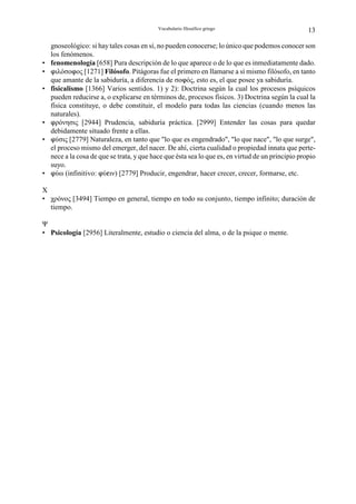 Vocabulario filosófico griego                           13

    gnoseológico: si hay tales cosas en sí, no pueden conocerse; lo único que podemos conocer son
    los fenómenos.
•   fenomenología [658] Pura descripción de lo que aparece o de lo que es inmediatamente dado.
•   nιλόσοnος [1271] Filósofo. Pitágoras fue el primero en llamarse a sí mismo filósofo, en tanto
    que amante de la sabiduría, a diferencia de σοnός, esto es, el que posee ya sabiduría.
•   fisicalismo [1366] Varios sentidos. 1) y 2): Doctrina según la cual los procesos psíquicos
    pueden reducirse a, o explicarse en términos de, procesos físicos. 3) Doctrina según la cual la
    física constituye, o debe constituir, el modelo para todas las ciencias (cuando menos las
    naturales).
•   nρόνησις [2944] Prudencia, sabiduría práctica. [2999] Entender las cosas para quedar
    debidamente situado frente a ellas.
•   nύσις [2779] Naturaleza, en tanto que "lo que es engendrado", "lo que nace", "lo que surge",
    el proceso mismo del emerger, del nacer. De ahí, cierta cualidad o propiedad innata que perte-
    nece a la cosa de que se trata, y que hace que ésta sea lo que es, en virtud de un principio propio
    suyo.
•   nύω (infinitivo: nύgιν) [2779] Producir, engendrar, hacer crecer, crecer, formarse, etc.

Χ
• χρόνος [3494] Tiempo en general, tiempo en todo su conjunto, tiempo infinito; duración de
  tiempo.

Ψ
• Psicología [2956] Literalmente, estudio o ciencia del alma, o de la psique o mente.
 