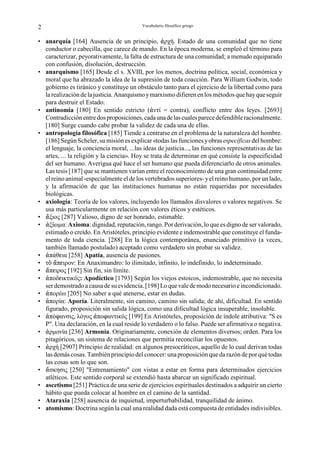 2                                          Vocabulario filosófico griego


• anarquía [164] Ausencia de un principio, •ρχή. Estado de una comunidad que no tiene
  conductor o cabecilla, que carece de mando. En la época moderna, se empleó el término para
  caracterizar, peyorativamente, la falta de estructura de una comunidad; a menudo equiparado
  con confusión, disolución, destrucción.
• anarquismo [165] Desde el s. XVIII, por los menos, doctrina política, social, económica y
  moral que ha abrazado la idea de la supresión de toda coacción. Para William Godwin, todo
  gobierno es tiránico y constituye un obstáculo tanto para el ejercicio de la libertad como para
  la realización de la justicia. Anarquismo y marxismo difieren en los métodos que hay que seguir
  para destruir el Estado.
• antinomia [180] En sentido estricto (•ντί = contra), conflicto entre dos leyes. [2693]
  Contradicción entre dos proposiciones, cada una de las cuales parece defendible racionalmente.
  [180] Surge cuando cabe probar la validez de cada una de ellas.
• antropología filosófica [185] Tiende a centrarse en el problema de la naturaleza del hombre.
  [186] Según Scheler, su misión es explicar «todas las funciones y obras específicas del hombre:
  el lenguaje, la conciencia moral, ...las ideas de justicia..., las funciones representativas de las
  artes, ... la religión y la ciencia». Hoy se trata de determinar en qué consiste la especificidad
  del ser humano. Averigua qué hace el ser humano que pueda diferenciarlo de otros animales.
  Las tesis [187] que se mantienen varían entre el reconocimiento de una gran continuidad entre
  el reino animal -especialmente el de los vertebrados superiores- y el reino humano, por un lado,
  y la afirmación de que las instituciones humanas no están requeridas por necesidades
  biológicas.
• axiología: Teoría de los valores, incluyendo los llamados disvalores o valores negativos. Se
  usa más particularmente en relación con valores éticos y estéticos.
• –ξιος [287] Valioso, digno de ser honrado, estimable.
• •ξίωµα: Axioma: dignidad, reputación, rango. Por derivación, lo que es digno de ser valorado,
  estimado o creído. En Aristóteles, principio evidente e indemostrable que constituye el funda-
  mento de toda ciencia. [288] En la lógica contemporánea, enunciado primitivo (a veces,
  también llamado postulado) aceptado como verdadero sin probar su validez.
• •πάθgια [258] Apatía, ausencia de pasiones.
• τÎ –πgιρον: En Anaximandro: lo ilimitado, infinito, lo indefinido, lo indeterminado.
• –πgιρος [192] Sin fin, sin límite.
• •ποδgικτικός: Apodíctico [1793] Según los viejos estoicos, indemostrable, que no necesita
  ser demostrado a causa de su evidencia. [198] Lo que vale de modo necesario e incondicionado.
• •πορέω [205] No saber a qué atenerse, estar en dudas.
• •πορία: Aporía. Literalmente, sin camino, camino sin salida; de ahí, dificultad. En sentido
  figurado, proposición sin salida lógica, como una dificultad lógica insuperable, insoluble.
• •πόnανσις, λόγος •ποnαντικός [199] En Aristóteles, proposición de índole atributiva: "S es
  P". Una declaración, en la cual reside lo verdadero o lo falso. Puede ser afirmativa o negativa.
• ρµονία [236] Armonía. Originariamente, conexión de elementos diversos; orden. Para los
  pitagóricos, un sistema de relaciones que permitía reconciliar los opuestos.
• •ρχή [2907] Principio de realidad: en algunos presocráticos, aquello de lo cual derivan todas
  las demás cosas. También principio del conocer: una proposición que da razón de por qué todas
  las cosas son lo que son.
• –σκησις [250] "Entrenamiento" con vistas a estar en forma para determinados ejercicios
  atléticos. Este sentido corporal se extendió hasta abarcar un significado espiritual.
• ascetismo [251] Práctica de una serie de ejercicios espirituales destinados a adquirir un cierto
  hábito que pueda colocar al hombre en el camino de la santidad.
• Ataraxia [258] ausencia de inquietud, imperturbabilidad, tranquilidad de ánimo.
• atomismo: Doctrina según la cual una realidad dada está compuesta de entidades indivisibles.
 