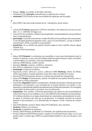 Vocabulario filosófico griego                          3

• –τοµος: Átomo: no cortado, no divisible, individuo.
• αÛτάρκgια [274] Autarquía, autosuficiencia, el gobierno de sí mismo.
• autonomía [276] El hecho de que una realidad está regida por una ley propia.

B
• βίος [3689] Vida como modo humano de ser: vida práctica, moral, teórica.

Γ
• γένgσις [854] Génesis, generación. [1447] En Aristóteles: «El cambio de un no-ser a un ser»
  (Met. 11, 11, 1067b20). El llegar a ser.
• γένος [1451] En Aristóteles, atributo esencial aplicable a una pluralidad de cosas que difieren
  entre sí específicamente.
• gnoseología: Teoría del conocimiento: estudio filosófico de los problemas del conocimiento.
  A esta disciplina pertenecen preguntas como: ¿qué es el conocimiento?, ¿en qué se funda el
  conocimiento?, [659] ¿es posible el conocimiento?
• gnosticismo: En su sentido más general, doctrina según la cual es posible conocer alguna
  realidad en sí.
• γνäσις [1470] Conocimiento.

∆
• δαίµον [809] Demonio. Los demonios son concebidos a veces como intermediarios entre lo
  mortal y lo inmortal, a veces como divinidades inferiores (genios buenos o malos, favorables
  o desfavorables), en ocasiones, como personalidades divinas.
• δgίκνυµι: [800] Ostentar, exhibir, mostrar.
• δgικτικός: Deíctico: ostensivo, exhibitivo, mostrativo.
• δέον [816] Lo obligatorio, lo justo, lo adecuado.
• deontología: Ciencia de los deberes.
• δηµιουργός (artifex, fabricator, genitor, ædificator) [806] Demiurgo, obrero. En Platón,
  artífice que produce el mundo teniendo los ojos fijos sobre el modelo de lo eterno.
• διάνοια [879] El pensamiento discursivo, el pensar que procede por razonamiento.
• δόγµα [929] Dogma. Primitivamente, opinión. Se trataba de una opinión filosófica, esto es,
  de algo que se refería a principios.
• δογµατικός: Dogmático: Relativo a una doctrina, o fundado en principios. Filósofo que insistía
  demasiado en los principios y que terminaba por no prestar atención a los hechos o a los
  argumentos, especialmente aquellos que pudieran poner en duda tales principios. No consagraba
  su actividad a la observación o al examen, sino a la afirmación.
• dogmatismo: Tres sentidos: 1) Posición gnoseológica que admite no sólo la posibilidad de
  conocer las cosas en su ser verdadero, o en sí, sino también la efectividad de este conocimiento.
  2) Confianza absoluta en un órgano determinado de conocimiento, principalmente la razón.
  Se opone al criticismo más bien que al escepticismo. 3) Completa sumisión sin examen
  personal a unos principios o a la autoridad que los impone o revela. Ausencia de examen
  crítico.
• δόξα [936] Opinión, creencia. Plural: δόξαι [937] Opiniones, tesis, doctrinas.
• doxástico: Relativo a la creencia.
• doxógrafo: Compilador de opiniones.
• δύναµις [2863] Potencia, posibilidad. En Aristóteles, dos significaciones de potencia:
• δύναµις παθητική [2865] Potencia pasiva: aquello a lo cual puede hacerse algo, o en lo cual
  puede ocurrir o suceder algo. [2863] La potencialidad residente en una cosa de pasar a otro
  estado.
 