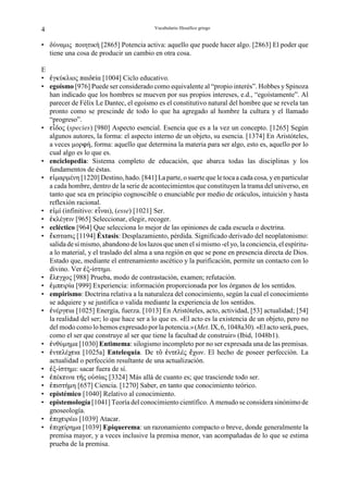 4                                         Vocabulario filosófico griego


• δύναµις ποιητική [2865] Potencia activa: aquello que puede hacer algo. [2863] El poder que
  tiene una cosa de producir un cambio en otra cosa.

E
• ¦γκύκλιος παιδgία [1004] Ciclo educativo.
• egoísmo [976] Puede ser considerado como equivalente al “propio interés”. Hobbes y Spinoza
  han indicado que los hombres se mueven por sus propios intereses, e.d., “egoístamente”. Al
  parecer de Félix Le Dantec, el egoísmo es el constitutivo natural del hombre que se revela tan
  pronto como se prescinde de todo lo que ha agregado al hombre la cultura y el llamado
  “progreso”.
• gÉδος (species) [980] Aspecto esencial. Esencia que es a la vez un concepto. [1265] Según
  algunos autores, la forma: el aspecto interno de un objeto, su esencia. [1374] En Aristóteles,
  a veces µορnή, forma: aquello que determina la materia para ser algo, esto es, aquello por lo
  cual algo es lo que es.
• enciclopedia: Sistema completo de educación, que abarca todas las disciplinas y los
  fundamentos de éstas.
• gÊµαρµένη [1220] Destino, hado. [841] La parte, o suerte que le toca a cada cosa, y en particular
  a cada hombre, dentro de la serie de acontecimientos que constituyen la trama del universo, en
  tanto que sea en principio cognoscible o enunciable por medio de oráculos, intuición y hasta
  reflexión racional.
• gÆµί (infinitivo: gÉναι), (esse) [1021] Ser.
• ¦κλέγgιν [965] Seleccionar, elegir, recoger.
• ecléctico [964] Que selecciona lo mejor de las opiniones de cada escuela o doctrina.
• §κστασις [1194] Éxtasis: Desplazamiento, pérdida. Significado derivado del neoplatonismo:
  salida de sí mismo, abandono de los lazos que unen el sí mismo -el yo, la conciencia, el espíritu-
  a lo material, y el traslado del alma a una región en que se pone en presencia directa de Dios.
  Estado que, mediante el entrenamiento ascético y la purificación, permite un contacto con lo
  divino. Ver ¦ξ-ίστηµι.
• §λgγχος [988] Prueba, modo de contrastación, examen; refutación.
• ¦µπgιρία [999] Experiencia: información proporcionada por los órganos de los sentidos.
• empirismo: Doctrina relativa a la naturaleza del conocimiento, según la cual el conocimiento
  se adquiere y se justifica o valida mediante la experiencia de los sentidos.
• ¦νέργgια [1025] Energía, fuerza. [1013] En Aristóteles, acto, actividad, [53] actualidad; [54]
  la realidad del ser; lo que hace ser a lo que es. «El acto es la existencia de un objeto, pero no
  del modo como lo hemos expresado por la potencia.» (Met. IX, 6, 1048a30). «El acto será, pues,
  como el ser que construye al ser que tiene la facultad de construir» (Ibid, 1048b1).
• ¦νθύµηµα [1030] Entimema: silogismo incompleto por no ser expresada una de las premisas.
• ¦ντgλέχgια [1025a] Entelequia. De τÎ ¦ντgλές §χων. El hecho de poseer perfección. La
  actualidad o perfección resultante de una actualización.
• ¦ξ-ίστηµι: sacar fuera de sí.
• ¦πέκgινα τ−ς οÛσίας [3324] Más allá de cuanto es; que trasciende todo ser.
• ¦πιστήµη [657] Ciencia. [1270] Saber, en tanto que conocimiento teórico.
• epistémico [1040] Relativo al conocimiento.
• epistemología [1041] Teoría del conocimiento científico. A menudo se considera sinónimo de
  gnoseología.
• ¦πιχgιρέω [1039] Atacar.
• ¦πιχgίρηµα [1039] Epiquerema: un razonamiento compacto o breve, donde generalmente la
  premisa mayor, y a veces inclusive la premisa menor, van acompañadas de lo que se estima
  prueba de la premisa.
 