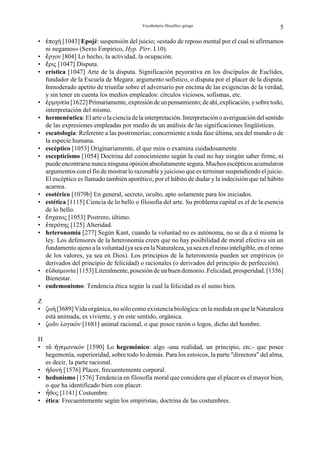 Vocabulario filosófico griego                            5

• ¦ποχή [1043] Epojé: suspensión del juicio; «estado de reposo mental por el cual ni afirmamos
  ni negamos» (Sexto Empírico, Hyp. Pirr. I.10).
• §ργον [804] Lo hecho, la actividad, la ocupación.
• §ρις [1047] Disputa.
• erística [1047] Arte de la disputa. Significación peyorativa en los discípulos de Euclides,
  fundador de la Escuela de Megara: argumento sofístico, o disputa por el placer de la disputa.
  Inmoderado apetito de triunfar sobre el adversario por encima de las exigencias de la verdad,
  y sin tener en cuenta los medios empleados: círculos viciosos, sofismas, etc.
• ©ρµηνgία [1622] Primariamente, expresión de un pensamiento; de ahí, explicación, y sobre todo,
  interpretación del mismo.
• hermenéutica: El arte o la ciencia de la interpretación. Interpretación o averiguación del sentido
  de las expresiones empleadas por medio de un análisis de las significaciones lingüísticas.
• escatología: Referente a las postrimerías; concerniente a toda fase última, sea del mundo o de
  la especie humana.
• escéptico [1053] Originariamente, el que mira o examina cuidadosamente.
• escepticismo [1054] Doctrina del conocimiento según la cual no hay ningún saber firme, ni
  puede encontrarse nunca ninguna opinión absolutamente segura. Muchos escépticos acumularon
  argumentos con el fin de mostrar lo razonable y juicioso que es terminar suspendiendo el juicio.
  El escéptico es llamado también aporético, por el hábito de dudar y la indecisión que tal hábito
  acarrea.
• esotérico [1079b] En general, secreto, oculto, apto solamente para los iniciados.
• estética [1115] Ciencia de lo bello o filosofía del arte. Su problema capital es el de la esencia
  de lo bello.
• §σχατος [1053] Postrero, último.
• ©τgρότης [125] Alteridad.
• heteronomía [277] Según Kant, cuando la voluntad no es autónoma, no se da a sí misma la
  ley. Los defensores de la heteronomía creen que no hay posibilidad de moral efectiva sin un
  fundamento ajeno a la voluntad (ya sea en la Naturaleza, ya sea en el reino inteligible, en el reino
  de los valores, ya sea en Dios). Los principios de la heteronomía pueden ser empíricos (o
  derivados del principio de felicidad) o racionales (o derivados del principio de perfección).
• gÛδαίµωνία [1153] Literalmente, posesión de un buen demonio. Felicidad, prosperidad. [1356]
  Bienestar.
• eudemonismo: Tendencia ética según la cual la felicidad es el sumo bien.

Z
• ζωή [3689] Vida orgánica, no sólo como existencia biológica: en la medida en que la Naturaleza
  está animada, es viviente, y en este sentido, orgánica.
• ζωÎν λογικόν [1681] animal racional, o que posee razón o logos, dicho del hombre.

H
• τÎ ºγgµονικόν [1590] Lo hegemónico: algo -una realidad, un principio, etc.- que posee
  hegemonía, superioridad, sobre todo lo demás. Para los estoicos, la parte "directora" del alma,
  es decir, la parte racional.
• ºδονή [1576] Placer, frecuentemente corporal.
• hedonismo [1576] Tendencia en filosofía moral que considera que el placer es el mayor bien,
  o que ha identificado bien con placer.
• µθος [1141] Costumbre.
• ética: Frecuentemente según los empiristas, doctrina de las costumbres.
 