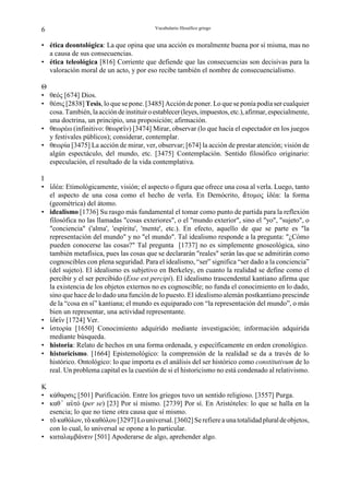 6                                          Vocabulario filosófico griego


• ética deontológica: La que opina que una acción es moralmente buena por sí misma, mas no
  a causa de sus consecuencias.
• ética teleológica [816] Corriente que defiende que las consecuencias son decisivas para la
  valoración moral de un acto, y por eso recibe también el nombre de consecuencialismo.

Θ
• θgός [674] Dios.
• θέσις [2838] Tesis, lo que se pone. [3485] Acción de poner. Lo que se ponía podía ser cualquier
  cosa. También, la acción de instituir o establecer (leyes, impuestos, etc.), afirmar, especialmente,
  una doctrina, un principio, una proposición; afirmación.
• θgωρέω (infinitivo: θgωρgÃν) [3474] Mirar, observar (lo que hacía el espectador en los juegos
  y festivales públicos); considerar, contemplar.
• θgωρία [3475] La acción de mirar, ver, observar; [674] la acción de prestar atención; visión de
  algún espectáculo, del mundo, etc. [3475] Contemplación. Sentido filosófico originario:
  especulación, el resultado de la vida contemplativa.

I
• Æδέα: Etimológicamente, visión; el aspecto o figura que ofrece una cosa al verla. Luego, tanto
  el aspecto de una cosa como el hecho de verla. En Demócrito, –τοµος Æδέα: la forma
  (geométrica) del átomo.
• idealismo [1736] Su rasgo más fundamental el tomar como punto de partida para la reflexión
  filosófica no las llamadas "cosas exteriores", o el "mundo exterior", sino el "yo", "sujeto", o
  "conciencia" ('alma', 'espíritu', 'mente', etc.). En efecto, aquello de que se parte es "la
  representación del mundo" y no "el mundo". Tal idealismo responde a la pregunta: "¿Cómo
  pueden conocerse las cosas?" Tal pregunta [1737] no es simplemente gnoseológica, sino
  también metafísica, pues las cosas que se declararán "reales" serán las que se admitirán como
  cognoscibles con plena seguridad. Para el idealismo, “ser” significa “ser dado a la conciencia”
  (del sujeto). El idealismo es subjetivo en Berkeley, en cuanto la realidad se define como el
  percibir y el ser percibido (Esse est percipi). El idealismo trascendental kantiano afirma que
  la existencia de los objetos externos no es cognoscible; no funda el conocimiento en lo dado,
  sino que hace de lo dado una función de lo puesto. El idealismo alemán postkantiano prescinde
  de la “cosa en sí” kantiana; el mundo es equiparado con “la representación del mundo”, o más
  bien un representar, una actividad representante.
• ÆδgÃν [1724] Ver.
• Êστορία [1650] Conocimiento adquirido mediante investigación; información adquirida
  mediante búsqueda.
• historia: Relato de hechos en una forma ordenada, y específicamente en orden cronológico.
• historicismo. [1664] Epistemológico: la comprensión de la realidad se da a través de lo
  histórico. Ontológico: lo que importa es el análisis del ser histórico como constitutivum de lo
  real. Un problema capital es la cuestión de si el historicismo no está condenado al relativismo.

K
• κάθαρσις [501] Purificación. Entre los griegos tuvo un sentido religioso. [3557] Purga.
• καθz αßτό (per se) [23] Por sí mismo. [2739] Por sí. En Aristóteles: lo que se halla en la
  esencia; lo que no tiene otra causa que sí mismo.
• τÎ καθόλον, τÎ καθόλου [3297] Lo universal. [3602] Se refiere a una totalidad plural de objetos,
  con lo cual, lo universal se opone a lo particular.
• καταλαµβάνgιν [501] Apoderarse de algo, aprehender algo.
 