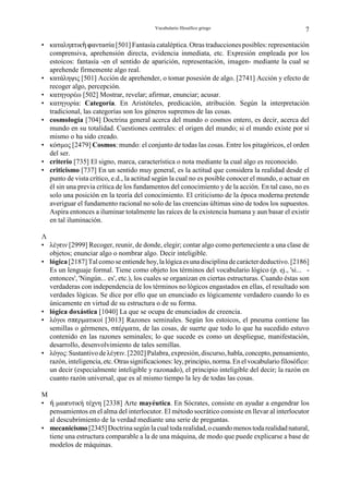 Vocabulario filosófico griego                             7

• καταληπτικ¬ nαντασία [501] Fantasía cataléptica. Otras traducciones posibles: representación
  comprensiva, aprehensión directa, evidencia inmediata, etc. Expresión empleada por los
  estoicos: fantasía -en el sentido de aparición, representación, imagen- mediante la cual se
  aprehende firmemente algo real.
• κατάληψις [501] Acción de aprehender, o tomar posesión de algo. [2741] Acción y efecto de
  recoger algo, percepción.
• κατηγορέω [502] Mostrar, revelar; afirmar, enunciar; acusar.
• κατηγορία: Categoría. En Aristóteles, predicación, atribución. Según la interpretación
  tradicional, las categorías son los géneros supremos de las cosas.
• cosmología [704] Doctrina general acerca del mundo o cosmos entero, es decir, acerca del
  mundo en su totalidad. Cuestiones centrales: el origen del mundo; si el mundo existe por sí
  mismo o ha sido creado.
• κόσµος [2479] Cosmos: mundo: el conjunto de todas las cosas. Entre los pitagóricos, el orden
  del ser.
• criterio [735] El signo, marca, característica o nota mediante la cual algo es reconocido.
• criticismo [737] En un sentido muy general, es la actitud que considera la realidad desde el
  punto de vista crítico, e.d., la actitud según la cual no es posible conocer el mundo, o actuar en
  él sin una previa crítica de los fundamentos del conocimiento y de la acción. En tal caso, no es
  solo una posición en la teoría del conocimiento. El criticismo de la época moderna pretende
  averiguar el fundamento racional no solo de las creencias últimas sino de todos los supuestos.
  Aspira entonces a iluminar totalmente las raíces de la existencia humana y aun basar el existir
  en tal iluminación.

Λ
• λέγgιν [2999] Recoger, reunir, de donde, elegir; contar algo como perteneciente a una clase de
  objetos; enunciar algo o nombrar algo. Decir inteligible.
• lógica [2187] Tal como se entiende hoy, la lógica es una disciplina de carácter deductivo. [2186]
  Es un lenguaje formal. Tiene como objeto los términos del vocabulario lógico (p. ej., 'si... -
  entonces', 'Ningún... es', etc.), los cuales se organizan en ciertas estructuras. Cuando éstas son
  verdaderas con independencia de los términos no lógicos engastados en ellas, el resultado son
  verdades lógicas. Se dice por ello que un enunciado es lógicamente verdadero cuando lo es
  únicamente en virtud de su estructura o de su forma.
• lógica doxástica [1040] La que se ocupa de enunciados de creencia.
• λόγοι σπgρµατικοί [3013] Razones seminales. Según los estoicos, el pneuma contiene las
  semillas o gérmenes, σπέρµατα, de las cosas, de suerte que todo lo que ha sucedido estuvo
  contenido en las razones seminales; lo que sucede es como un despliegue, manifestación,
  desarrollo, desenvolvimiento de tales semillas.
• λόγος: Sustantivo de λέγgιν. [2202] Palabra, expresión, discurso, habla, concepto, pensamiento,
  razón, inteligencia, etc. Otras significaciones: ley, principio, norma. En el vocabulario filosófico:
  un decir (especialmente inteligible y razonado), el principio inteligible del decir; la razón en
  cuanto razón universal, que es al mismo tiempo la ley de todas las cosas.

M
• º µαιgυτική τέχνη [2338] Arte mayéutica. En Sócrates, consiste en ayudar a engendrar los
  pensamientos en el alma del interlocutor. El método socrático consiste en llevar al interlocutor
  al descubrimiento de la verdad mediante una serie de preguntas.
• mecanicismo [2345] Doctrina según la cual toda realidad, o cuando menos toda realidad natural,
  tiene una estructura comparable a la de una máquina, de modo que puede explicarse a base de
  modelos de máquinas.
 