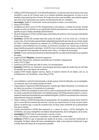 8                                          Vocabulario filosófico griego


• µέθgξις [2707] Participación. En la filosofía platónica, la relación entre las Formas y las cosas
  sensibles (y aun de las Formas entre sí) se efectúa mediante participación: la cosa es en la
  medida en que participa de su Forma. En lo que toca a las cosas sensibles, esta relación supone
  que estas cosas representan una especie de disminución del ser verdadero.
• mereología: Según S. Leśniewski: teoría de las partes o todos y sus relaciones.
• µέρος [2367] Parte.
• µgτάβασις gÆς –λλο γένος [3336] Transposición a otro género, o cambio de noción. Sucede
  cuando se toma un término en un significado distinto por pertenecer a una clase diferente de
  aquélla en que se había entendido primariamente.
• τ µgτ τ nυσικα [2378] Los [libros] que están detrás de la física; o las cosas que están detrás
  de las cosas físicas.
• metafísica: [2622] Ha oscilado entre dos temas de estudio: 1) el ser como ser, o el ente en
  cuanto ente, el ser en toda su generalidad, independientemente de qué clase de ser se trate: puede
  ser finito o infinito, material o no material, etc. [2380] Investiga temas tales como el ser (y la
  analogía o univocidad del ser), los modos, la existencia, la esencia, etc. Será lo que se llamará
  luego metafísica general u ontología. 2) [2622] el ser o el ente por antonomasia, es decir, aquel
  ser principal del cual dependen los demás entes: Dios, o el objeto de la teología.
• método: Cierto camino para alcanzar un determinado fin; un orden manifestado en un conjunto
  de reglas.
• µηχανή [2344] Máquina, invención ingeniosa.
• µηχανική: Mecanismo, artefacto construido por el hombre; maquinación.
• µισέω [2417] Odiar.
• µισόλογοι [2417] Gente que odia la razón, los razonamientos.
• monismo [2449] Se usa ‘monismo’ para designar doctrinas según las cuales hay un solo tipo
  de realidad, una sola especie de sustancia.
• µορnή [1265] Según algunos autores, figura, el aspecto externo de un objeto, esto es, su
  configuración. En Aristóteles, véase gÉδος [1374].

N
• νοέω (infinitivo: νοgÃν) Ver discerniendo, y de ahí, pensar. Entre los filósofos, un ver inteligible,
  ver pensante, que es al mismo tiempo un intuir.
• νόηµα (plural: νοηµάτα) [2568] Pensamiento, en tanto que objeto del pensar. Los noemas son
  las ideas, las nociones, el contenido de lo pensado.
• νόησις: [2569] Acto mediante el cual se lleva a cabo la operación del νοgÃν. [1868] Pensamiento
  en cuanto contenido de tal facultad o actividad pensantes. [879] Pensamiento intuitivo, es decir,
  captación intelectual inmediata de una realidad inteligible. [2569] Es una intelección o intuición,
  especialmente intuición inteligible.
• νόησις νοήσgως: [2903] Pensamiento de pensamiento. En Aristóteles, primer motor inmóvil,
  que es causa del movimiento del universo. Una de sus características es la de ser pura inteli-
  gencia; un pensar que, a causa de su perfección, no tiene como contenido de su pensamiento
  más que sí mismo.
• νοητός (intelligibilis) [2569] Que pertenece a, o posee la noesis. [1876] Inteligible. En
  Aristóteles, las cosas inteligibles son objetos del pensamiento, de la inteligencia, de la razón.
• nomológico [2579] Todo lo concerniente a una ley o leyes.
• νόµος [2129] Ley, convención, costumbre, uso, mandato, un cierto orden.
• noúmeno [2589] Lo que es pensado por medio de la razón, o una intuición intelectual; lo
  inteligible. En Kant, objeto del mero entendimiento, dado a una intuición intelectual; lo que
  se halla fuera del marco de la experiencia posible.
 