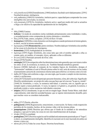Vocabulario filosófico griego                          9

• νοØς (intellectus) [1026] Entendimiento, [1868] intelecto; facultad o actividad pensantes. [2591]
  Facultad de pensar, inteligencia.
• νοØς παθητικός [1869] En Aristóteles, intelecto pasivo: capacidad para comprender las cosas
  inteligibles (los universales, la ciencia).
• νοØς ποιητικός [1870] En Aristóteles, intelecto activo: aquél por medio del cual se actualiza
  o llega a ser efectiva la capacidad de aprehensión de los inteligibles.

O
• Òδός [2400] Camino.
• holismo: Un modo de considerar ciertas realidades primariamente como totalidades o todos,
  y secundariamente como compuestas de ciertos elementos o miembros.
• Óλος [1678] Todo, entero, completo. [3518] τÎ Óλον: El todo.
• homogéneo [1689] Dos o más elementos son homogéneos cuando pertenecen al mismo género,
  es decir, son de la misma naturaleza.
• Òµοιοµέρgς [1688] Homeomerías: partes similares. Nombre dado por Aristóteles a las semillas
  de las cosas en la doctrina de Anaxágoras.
• homonimia [3335] Ambigüedad de un término.
• Òµώνυµα [3297] Según Aristóteles, dos cosas tales que sólo el nombre aplicado a ellas es
  común, pero, en cambio, el concepto, λόγος, aplicado a ellas es diferente.
• Ðν (ens) [1021] Participio presente de gÉναι: ente.
• Ðνοµα [2570] Nombre.
• ontología [2625] Investigación sobre las determinaciones más generales que convienen a todos
  los entes: el ser, la existencia, la esencia, etc. También llamada metafísica general.
• Ðργανον [2656b] Aplicado al conjunto de los tratados lógicos de Aristóteles, designa el
  "instrumento" mediante el cual el filósofo piensa sobre lo real; serie de normas sin las cuales
  el pensamiento carecería de consistencia interna tanto para referirse a sí mismo como a lo real.
• Ïρθός [817] Que está conforme a algo, con una regla, que la acata o cumple sin desviaciones,
  rodeos o vacilaciones.
• οÛσία [2673] Sustantivación del participio presente femenino, οØσα, del verbo gÆµί. Significado
  filosófico predominante: ser propio de cada cosa que hace que tal cosa sea "la que es, siendo".
  [1644] En Aristóteles, a veces, la sustancia individual, o concreta, esto es, aquello que es
  siempre sujeto y nunca predicado. A veces, la especie o el género y, en general, la esencia, o
  predicado común a varias sustancias individuales concretas.
• utópico [3623] Literalmente, lo que no está en ningún lugar. Desde Tomás Moro, todo ideal
  -especialmente, todo ideal de sociedad humana- que se supone máximamente deseable, pero
  que muchas veces se considera inalcanzable.

Π
• πάθος [2717] Pasión, afección.
• palingenesia [2684] Regeneración, renacimiento, o renovación. Se llama a toda reaparición
  periódica de los mundos, hechos, de las mismas vidas o de las mismas almas.
• pampsiquismo [2684] Doctrina que afirma que el fondo de la realidad es de naturaleza
  psíquica, y que por lo tanto, las cosas no son sino manifestaciones de la psique.
• τÎ π÷ν [3518] La totalidad.
• panlogismo [2687] Doctrina según la cual la realidad está enteramente penetrada por el "logos",
  es decir, es completamente inteligible. Identifica lo racional con lo real, haciendo de ambos un
  mismo y único ser.
• πάντα ρgÃ [1613] Todas las cosas fluyen. Doctrina heracliteana.
 