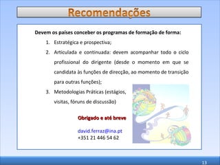 Devem os países conceber os programas de formação de forma: Estratégica e prospectiva; Articulada e continuada: devem acompanhar todo o ciclo profissional do dirigente (desde o momento em que se candidata às funções de direcção, ao momento de transição para outras funções); Metodologias Práticas (estágios,  visitas, fóruns de discussão) Obrigado e até breve [email_address]   +351 21 446 54 62 