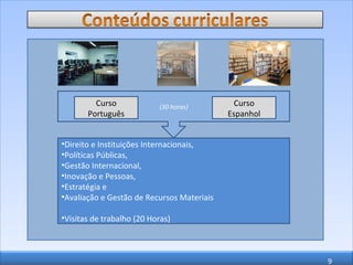 (30 horas) Curso Espanhol Curso Português Direito e Instituições Internacionais,  Políticas Públicas,  Gestão Internacional,  Inovação e Pessoas,  Estratégia e  Avaliação e Gestão de Recursos Materiais Visitas de trabalho (20 Horas) 