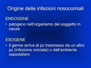 Origine delle infezioni nosocomiali ENDOGENE patogeno nell’organismo del soggetto in causa ESOGENE il germe arriva al pz trasmesso da un altro pz (infezione crociata) o dall’ambiente ospedaliero 