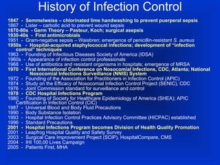 History of Infection Control 1847  -  Semmelweiss – chlorinated lime handwashing to prevent puerperal sepsis 1867  -  Lister – carbolic acid to prevent wound sepsis 1870-80s  - Germ Theory – Pasteur, Koch; surgical asepsis 1930-40s  -  First antimicrobials 1951  -  Gram-negative sepsis – Waisbren; emergence of penicillin-resistant  S. aureus 1950s  -  Hospital-acquired staphylococcal infections; development of “infection control” techniques 1963  -  Founding of Infectious Diseases Society of America (IDSA) 1960s  -  Appearance of infection control professionals 1968  -  Use of antibiotics and resistant organisms in hospitals; emergence of MRSA 1970  -  First International Conference on Nosocomial Infections, CDC, Atlanta;  National  Nosocomial Infections Surveillance (NNIS) System   1972  -  Founding of the Association for Practitioners in Infection Control (APIC) 1974  -  Study on the Efficacy of Nosocomial Infection Control Project (SENIC), CDC  1976  -  Joint Commission standard for surveillance and control 1978  -  CDC Hospital Infections Program 1980  -  Founding of Society for Healthcare Epidemiology of America (SHEA); APIC  Certification in Infection Control (CIC) 1987  -  Universal Blood and Body Fluid Precautions 1990  -  Body Substance Isolation 1993  -  Hospital Infection Control Practices Advisory Committee (HICPAC) established 1996  -  Standard Precautions 2001  -  Hospital Infections Program becomes Division of Health Quality Promotion 2001  -  Leapfrog Hospital Quality and Safety Survey  2003  -  Surgical Care Improvement Project (SCIP), HospitalCompare, CMS  2004  -  IHI 100,00 Lives Campaign 2005  -  Patients First, MHA  