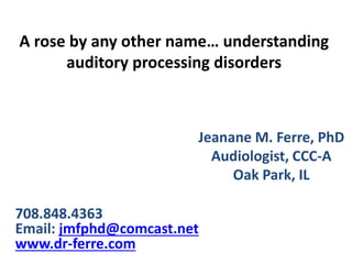 A rose by any other name… understanding
auditory processing disorders
Jeanane M. Ferre, PhD
Audiologist, CCC-A
Oak Park, IL
708.848.4363
Email: jmfphd@comcast.net
www.dr-ferre.com
 