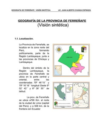 GEOGRAFÍA DE LA PROVINCIA DE FERREÑAFE
(Visión sintética)
1.1. Localización.
La Provincia de Ferreñafe, se
localiza en la zona norte del
Perú, formando
políticamente, parte de la
Región Lambayeque, junto a
las provincias de Chiclayo y
Lambayeque.
Dentro del ámbito de la
Región Lambayeque, la
provincia de Ferreñafe se
ubica en la parte central y
oriental, entre las
coordenadas 79º 48´15´´ y
79º 16´18´´ longitud Oeste 6º
02´ 42´´ y 6º 38´ 50´´ de
latitud.
La prov. de Ferreñafe
se ubica a790 Km. al norte
de la ciudad de Lima (capital
del Perú). y a 558 km. de la
frontera con Ecuador
GEOGRAFÍA DE FERREÑAFE : VISIÓN SINTÉTICA LIC. JUAN ALBERTO CHUNGA ESPINOZA
 