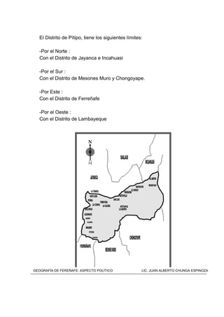 El Distrito de Pítipo, tiene los siguientes límites:
-Por el Norte :
Con el Distrito de Jayanca e Incahuasi
-Por el Sur :
Con el Distrito de Mesones Muro y Chongoyape.
-Por Este :
Con el Distrito de Ferreñafe
-Por el Oeste :
Con el Distrito de Lambayeque
MAPA DEL DISTRITO DE PÍTIPO
GEOGRAFÍA DE FEREÑAFE: ASPECTO POLÍTICO LIC. JUAN ALBERTO CHUNGA ESPINOZA
 