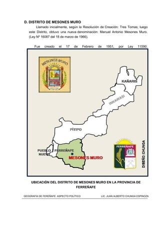 D. DISTRITO DE MESONES MURO
Llamado inicialmente, según la Resolución de Creación: Tres Tomas; luego
este Distrito, obtuvo una nueva denominación: Manuel Antonio Mesones Muro.
(Ley Nº 16087 del 18 de marzo de 1966).
Fue creado el 17 de Febrero de 1951, por Ley 11590.
UBICACIÓN DEL DISTRITO DE MESONES MURO EN LA PROVINCIA DE
FERREÑAFE
GEOGRAFÍA DE FEREÑAFE: ASPECTO POLÍTICO LIC. JUAN ALBERTO CHUNGA ESPINOZA
 