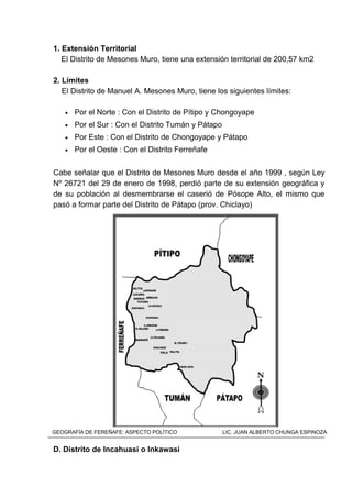 1. Extensión Territorial
El Distrito de Mesones Muro, tiene una extensión territorial de 200,57 km2
2. Límites
El Distrito de Manuel A. Mesones Muro, tiene los siguientes límites:
• Por el Norte : Con el Distrito de Pítipo y Chongoyape
• Por el Sur : Con el Distrito Tumán y Pátapo
• Por Este : Con el Distrito de Chongoyape y Pátapo
• Por el Oeste : Con el Distrito Ferreñafe
Cabe señalar que el Distrito de Mesones Muro desde el año 1999 , según Ley
Nº 26721 del 29 de enero de 1998, perdió parte de su extensión geográfica y
de su población al desmembrarse el caserió de Pósope Alto, el mismo que
pasó a formar parte del Distrito de Pátapo (prov. Chiclayo)
MAPA DEL DISTRITO DE MESONES MUROI
D. Distrito de Incahuasi o Inkawasi
GEOGRAFÍA DE FEREÑAFE: ASPECTO POLÍTICO LIC. JUAN ALBERTO CHUNGA ESPINOZA
 