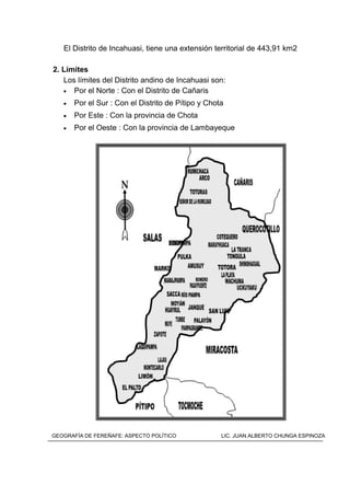 El Distrito de Incahuasi, tiene una extensión territorial de 443,91 km2
2. Límites
Los límites del Distrito andino de Incahuasi son:
• Por el Norte : Con el Distrito de Cañaris
• Por el Sur : Con el Distrito de Pítipo y Chota
• Por Este : Con la provincia de Chota
• Por el Oeste : Con la provincia de Lambayeque
MAPA DEL DISTRITO DE INKAWASIGEOGRAFÍA DE FEREÑAFE: ASPECTO POLÍTICO LIC. JUAN ALBERTO CHUNGA ESPINOZA
 