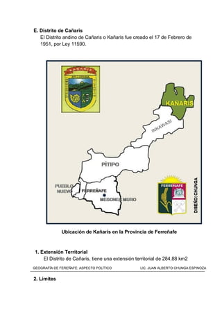 E. Distrito de Cañaris
El Distrito andino de Cañaris o Kañaris fue creado el 17 de Febrero de
1951, por Ley 11590.
Ubicación de Kañaris en la Provincia de Ferreñafe
1. Extensión Territorial
El Distrito de Cañaris, tiene una extensión territorial de 284,88 km2
2. Límites
GEOGRAFÍA DE FEREÑAFE: ASPECTO POLÍTICO LIC. JUAN ALBERTO CHUNGA ESPINOZA
 