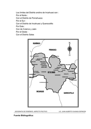 Los límites del Distrito andino de Incahuasi son :
Por el Norte :
Con el Distrito de Pomahuaca
Por el Sur :
Con el Distrito de Incahuasi y Querocotillo
Por Este :
Con de Cutervo y Jaén
Por el Oeste :
Con el Distrito Salas
Mapa del Distrito de Kañaris
Fuente Bibliográfica:
GEOGRAFÍA DE FEREÑAFE: ASPECTO POLÍTICO LIC. JUAN ALBERTO CHUNGA ESPINOZA
 