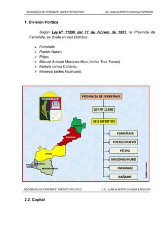 1. División Política
Según Ley Nº 11590 del 17 de febrero de 1951, la Provincia de
Ferreñafe, se divide en seis Distritos:
 Ferreñafe,
 Pueblo Nuevo,
 Pítipo,
 Manuel Antonio Mesones Muro (antes Tres Tomas)
 Kañaris (antes Cañaris),
 Inkawasi (antes Incahuasi).
2.2. Capital
GEOGRAFÍA DE FEREÑAFE: ASPECTO POLÍTICO LIC. JUAN ALBERTO CHUNGA ESPINOZA
GEOGRAFÍA DE FEREÑAFE: ASPECTO POLÍTICO LIC. JUAN ALBERTO CHUNGA ESPINOZA
 