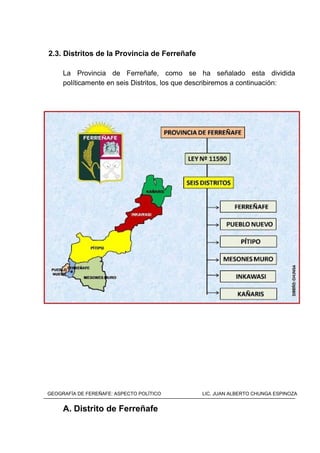 2.3. Distritos de la Provincia de Ferreñafe
La Provincia de Ferreñafe, como se ha señalado esta dividida
políticamente en seis Distritos, los que describiremos a continuación:
A. Distrito de Ferreñafe
GEOGRAFÍA DE FEREÑAFE: ASPECTO POLÍTICO LIC. JUAN ALBERTO CHUNGA ESPINOZA
 