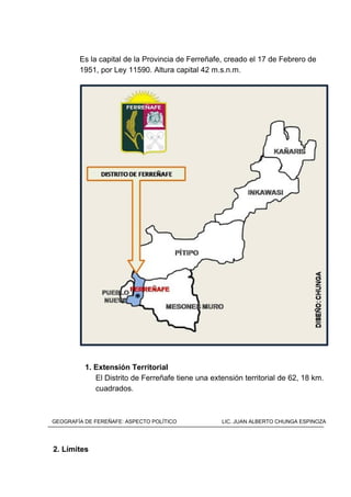 Es la capital de la Provincia de Ferreñafe, creado el 17 de Febrero de
1951, por Ley 11590. Altura capital 42 m.s.n.m.
1. Extensión Territorial
El Distrito de Ferreñafe tiene una extensión territorial de 62, 18 km.
cuadrados.
2. Límites
GEOGRAFÍA DE FEREÑAFE: ASPECTO POLÍTICO LIC. JUAN ALBERTO CHUNGA ESPINOZA
 